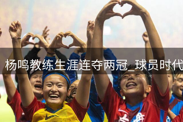 杨鸣教练生涯连夺两冠 球员时代仅获一冠